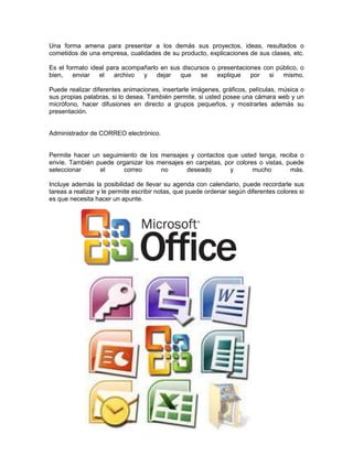 Una forma amena para presentar a los demás sus proyectos, ideas, resultados o
cometidos de una empresa, cualidades de su producto, explicaciones de sus clases, etc.

Es el formato ideal para acompañarlo en sus discursos o presentaciones con público, o
bien,   enviar   el   archivo  y dejar     que    se    explique   por   si  mismo.

Puede realizar diferentes animaciones, insertarle imágenes, gráficos, películas, música o
sus propias palabras, si lo desea. También permite, si usted posee una cámara web y un
micrófono, hacer difusiones en directo a grupos pequeños, y mostrarles además su
presentación.


Administrador de CORREO electrónico.


Permite hacer un seguimiento de los mensajes y contactos que usted tenga, reciba o
envíe. También puede organizar los mensajes en carpetas, por colores o vistas, puede
seleccionar     el      correo      no      deseado        y       mucho        más.

Incluye además la posibilidad de llevar su agenda con calendario, puede recordarle sus
tareas a realizar y le permite escribir notas, que puede ordenar según diferentes colores si
es que necesita hacer un apunte.
 