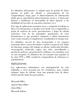La ofimática básicamente se originó para la gestión de datos
(gracias al poder de cálculo y procesamiento de las
computadoras), luego para el almacenamiento de información
(dado que la capacidad de almacenamiento crecía y se hacía más
barato) y finalmente el intercambio de datos (gracias a las
facilidades de las redes, la conexión a internet, etc.).
Este tipo de aplicaciones permiten crear y compartir el trabajo en
línea. Los documentos se pueden crear desde cero o importarlos a
partir de archivos de texto, presentaciones y hojas de cálculo
existentes. Una de las principales aportaciones de estas
herramientas es que permiten compartir o editar documentos
entre varios usuarios (o simplemente visualizarlos) en tiempo real.
La ofimática con red de área local permite a los usuarios
transmitir datos, correo electrónico e incluso voz por la red. Todas
las funciones propias del trabajo en oficina, incluyendo dictados,
mecanografía, archivado, copias, fax, télex, microfilmado y
gestión de archivos, operación de los teléfonos y la centralita, caen
en esta categoría. La ofimática fue un concepto muy popular en
los años 1970 y 1980, cuando las computadoras de sobremesa se
popularizaron.

Aplicaciones
Las aplicaciones informáticas son principalmente las más
utilizadas a nivel personal por los estudiantes, para realizar
trabajos, hojas de cálculo, crear una pequeña base de datos.
Suelen traerlas todos los procesadores.
Microsoft Office
Apache Open Office
Libre Office
Microsoft Súfrase

 