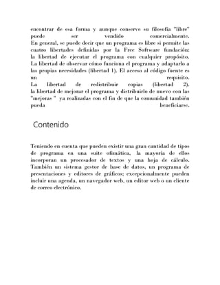 encontrar de esa forma y aunque conserve su filosofía "libre"
puede
ser
vendido
comercialmente.
En general, se puede decir que un programa es libre si permite las
cuatro libertades definidas por la Free Software fundación:
la libertad de ejecutar el programa con cualquier propósito.
La libertad de observar cómo funciona el programa y adaptarlo a
las propias necesidades (libertad 1). El acceso al código fuente es
un
requisito.
La
libertad
de
redistribuir
copias
(libertad
2).
la libertad de mejorar el programa y distribuirlo de nuevo con las
"mejoras " ya realizadas con el fin de que la comunidad también
pueda
beneficiarse.

Contenido
Teniendo en cuenta que pueden existir una gran cantidad de tipos
de programa en una suite ofimática, la mayoría de ellos
incorporan un procesador de textos y una hoja de cálculo.
También un sistema gestor de base de datos, un programa de
presentaciones y editores de gráficos; excepcionalmente pueden
incluir una agenda, un navegador web, un editor web o un cliente
de correo electrónico.

 