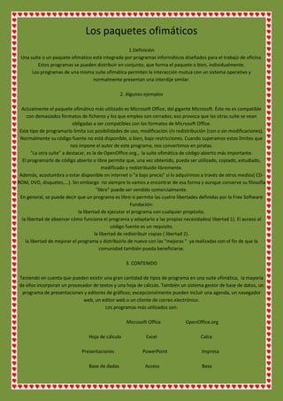 Los paquetes ofimáticos
1.Definición
Una suite o un paquete ofimático está integrado por programas informáticos diseñados para el trabajo de oficina.
Estos programas se pueden distribuir en conjunto, que forma el paquete o bien, individualmente.
Los programas de una misma suite ofimática permiten la interacción mutua con un sistema operativo y
normalmente presentan una interdije similar.
2. Algunos ejemplos
Actualmente el paquete ofimático más utilizado es Microsoft Office, del gigante Microsoft. Éste no es compatible
con demasiados formatos de ficheros y los que emplea son cerrados; eso provoca que las otras suite se vean
obligadas a ser compatibles con los formatos de Microsoft Office.
Este tipo de programarlo limita sus posibilidades de uso, modificación i/o redistribución (con o sin modificaciones).
Normalmente su código fuente no está disponible, o bien, bajo restricciones. Cuando superamos estos límites que
nos impone el autor de este programa, nos convertimos en piratas.
"La otra suite" a destacar, es la de OpenOffice.org., la suite ofimática de código abierto más importante.
El programarlo de código abierto o libre permite que, una vez obtenido, pueda ser utilizado, copiado, estudiado,
modificado y redistribuido libremente.
Además, acostumbra a estar disponible en internet o "a bajo precio" si lo adquirimos a través de otros medios( CDROM, DVD, disquetes,...). Sin embargo no siempre lo vamos a encontrar de esa forma y aunque conserve su filosofía
"libre" puede ser vendido comercialmente.
En general, se puede decir que un programa es libre si permite las cuatro libertades definidas por la Free Software
Fundación:
la libertad de ejecutar el programa con cualquier propósito.
la libertad de observar cómo funciona el programa y adaptarlo a las propias necesidades( libertad 1). El acceso al
código fuente es un requisito.
la libertad de redistribuir copias ( libertad 2).
la libertad de mejorar el programa y distribuirlo de nuevo con las "mejoras " ya realizadas con el fin de que la
comunidad también pueda beneficiarse.
3. CONTENIDO
Teniendo en cuenta que pueden existir una gran cantidad de tipos de programa en una suite ofimática, la mayoría
de ellos incorporan un procesador de textos y una hoja de cálculo. También un sistema gestor de base de datos, un
programa de presentaciones y editores de gráficos; excepcionalmente pueden incluir una agenda, un navegador
web, un editor web o un cliente de correo electrónico.
Los programas más utilizados son:
Microsoft Office
Hoja de cálculo
Presentaciones
Base de dadas

Excel
PowerPoint
Access

OpenOffice.org
Calca
Impresa
Base

 