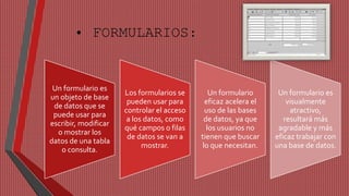 • FORMULARIOS: 
Un formulario es 
un objeto de base 
de datos que se 
puede usar para 
escribir, modificar 
o mostrar los 
datos de una tabla 
o consulta. 
Los formularios se 
pueden usar para 
controlar el acceso 
a los datos, como 
qué campos o filas 
de datos se van a 
mostrar. 
Un formulario 
eficaz acelera el 
uso de las bases 
de datos, ya que 
los usuarios no 
tienen que buscar 
lo que necesitan. 
Un formulario es 
visualmente 
atractivo, 
resultará más 
agradable y más 
eficaz trabajar con 
una base de datos. 
 