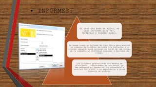 • INFORMES: 
Al usar una base de datos, se 
usan informes para ver, 
formatear y resumir datos. 
Se puede crear un informe de tipo lista para mostrar 
los números de teléfono de todos los contactos o un 
informe resumido para calcular el total de las ventas 
de la compañía en distintas regiones y períodos de 
tiempo. 
Los informes proporcionan una manera de 
distribuir instantáneas de los datos, ya 
sea mediante su impresión, su conversión a 
archivos PDF o XPS, o su exportación a otros 
formatos de archivo. 
 