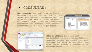 • CONSULTAS: 
Las consultas son una forma de buscar y 
recopilar información de una o más 
tablas para conseguir información detallada 
de una base de datos. Al crear una consulta 
en Access 2010, defines condiciones 
específicas de búsqueda para encontrar, 
exactamente, la información que deseas. 
¿Cómo se utilizan las consultas? 
Las consultas son mucho más que filtros o 
busquedas simples que puedes usar para 
encontrar los datos de una tabla. Con 
estas puedes acceder a información de 
múltiples tablas. 
 