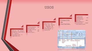 USOS 
Editor de texto 
permite escribir 
un texto, 
corregirlo, e 
imprimirlo. 
Procesador de 
palabras: 
simplifica la 
tarea de 
escribir. 
Edición del 
tipo de letra 
, además de 
la negrilla, 
subrayado y 
cursiva 
Creación 
de 
carteles. 
Insertar 
imágenes en 
cualquier 
parte del 
documento, 
conocido como 
autoedición. 
 