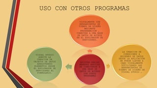 USO CON OTROS PROGRAMAS 
VISUALMENTE CON 
HERRAMIENTAS DE 
TIEMPO DE DISEÑO 
MEDIANTE 
PROGRAMACION , 
CONECTAR A UNA BASE 
DE DATOS DE ACCESS 
EN EL EXPLORADOR DE 
SERVIDORES. 
EXISTEN VARIAS 
MANERAS BASICAS 
DE CONECTARSE A 
UNA BASE DE 
DATOS DE ACCESS 
CON OTROS 
PROGRAMAS 
LA CREACION DE 
CONEXIONES A 
ORIGENES DE DATOS 
DESDE LA APLICACIÓN 
SE PUEDE LLEVAR A 
CABO VISUALMENTE 
UUTILIZANDO LAS 
HERRAMIENTAS DE 
TIEMPO DE DISEÑO DE 
VISUAL STUDIO … 
VISUAL STUDIO 
ADMITE LA 
CREACION DE 
OBJETOS DE DATOS 
ARRASTRANDO 
ELEMENTOS DESDE 
EL EXPLORADOR DE 
SERVIDORES EL 
FORMULARIO. 
 