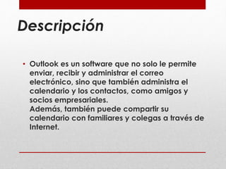 Descripción 
• Outlook es un software que no solo le permite 
enviar, recibir y administrar el correo 
electrónico, sino que también administra el 
calendario y los contactos, como amigos y 
socios empresariales. 
Además, también puede compartir su 
calendario con familiares y colegas a través de 
Internet. 
 