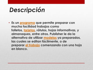 Descripción 
• Es un programa que permite preparar con 
mucha facilidad trabajos como 
folletos, tarjetas, rótulos, hojas informativas, y 
almanaques, entre otros. Publisher le da la 
alternativa de utilizar modelos ya preparados, 
las cuales se editan fácilmente, o de 
preparar el trabajo comenzando con una hoja 
en blanco. 
 