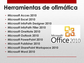 Herramientas de ofimática 
• Microsoft Acces 2010 
• Microsoft Excel 2010 
• Microsoft InfoPath Designer 2010 
• Microsoft InfoPath Filler 2010 
• Microsoft OneNote 2010 
• Microsoft Outlook 2010 
• Microsoft PowerPoint 2010 
• Microsoft Publisher 2010 
• Microsoft SharePoint Workspace 2010 
• Microsoft Word 2010 
 