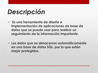 Descripción 
• Es una herramienta de diseño e 
implementación de aplicaciones de base de 
datos que se puede usar para realizar un 
seguimiento de la información importante. 
• Los datos que se almacenan automáticamente 
en una base de datos SQL, por lo que están 
mejor protegidos. 
 