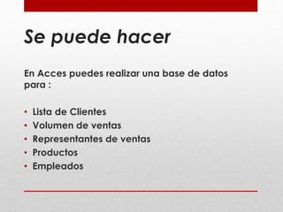 Se puede hacer 
En Acces puedes realizar una base de datos 
para : 
• Lista de Clientes 
• Volumen de ventas 
• Representantes de ventas 
• Productos 
• Empleados 
 