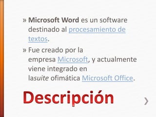 » Microsoft Word es un software 
destinado al procesamiento de 
textos. 
» Fue creado por la 
empresa Microsoft, y actualmente 
viene integrado en 
lasuite ofimática Microsoft Office. 
 