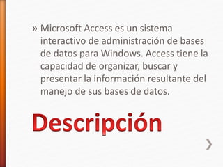 » Microsoft Access es un sistema 
interactivo de administración de bases 
de datos para Windows. Access tiene la 
capacidad de organizar, buscar y 
presentar la información resultante del 
manejo de sus bases de datos. 
 