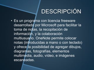 DESCRIPCIÓN
• Es un programa con licencia freeware
desarrollado por Microsoft para facilitar la
toma de notas, la recopilación de
información, y la colaboración
multiusuario. OneNote permite colocar
notas (introducidas a mano o con teclado)
y ofrece la posibilidad de agregar dibujos,
diagramas, fotografías, elementos
multimedia, audio, vídeo, e imágenes
escaneadas.
 
