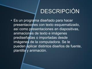 DESCRIPCIÓN
• Es un programa diseñado para hacer
presentaciones con texto esquematizado,
así como presentaciones en diapositivas,
animaciones de texto e imágenes
prediseñadas o importadas desde
imágenes de la computadora. Se le
pueden aplicar distintos diseños de fuente,
plantilla y animación.
 