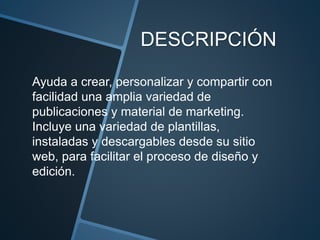 DESCRIPCIÓN
Ayuda a crear, personalizar y compartir con
facilidad una amplia variedad de
publicaciones y material de marketing.
Incluye una variedad de plantillas,
instaladas y descargables desde su sitio
web, para facilitar el proceso de diseño y
edición.
 