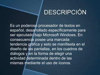 DESCRIPCIÓN
Es un poderoso procesador de textos en
español, desarrollado específicamente para
ser ejecutado bajo Microsoft Windows. En
consecuencia posee una marcada
tendencia gráfica y esto se manifiesta en el
diseño de las pantallas, en los cuadros de
diálogos y en la forma de elegir una
actividad determinada dentro de las
mismas mediante el uso de íconos.
 