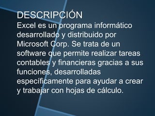 DESCRIPCIÓN
Excel es un programa informático
desarrollado y distribuido por
Microsoft Corp. Se trata de un
software que permite realizar tareas
contables y financieras gracias a sus
funciones, desarrolladas
específicamente para ayudar a crear
y trabajar con hojas de cálculo.
 