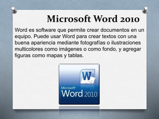 Microsoft Word 2010 
Word es software que permite crear documentos en un 
equipo. Puede usar Word para crear textos con una 
buena apariencia mediante fotografías o ilustraciones 
multicolores como imágenes o como fondo, y agregar 
figuras como mapas y tablas. 
