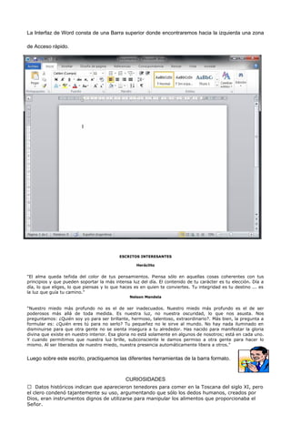 La Interfaz de Word consta de una Barra superior donde encontraremos hacia la izquierda una zona 
de Acceso rápido. 
ESCRITOS INTERESANTES 
Heráclito 
"El alma queda teñida del color de tus pensamientos. Piensa sólo en aquellas cosas coherentes con tus 
principios y que pueden soportar la más intensa luz del día. El contenido de tu carácter es tu elección. Día a 
día, lo que eliges, lo que piensas y lo que haces es en quien te conviertes. Tu integridad es tu destino ... es 
la luz que guía tu camino." 
Nelson Mandela 
"Nuestro miedo más profundo no es el de ser inadecuados. Nuestro miedo más profundo es el de ser 
poderosos más allá de toda medida. Es nuestra luz, no nuestra oscuridad, lo que nos asusta. Nos 
preguntamos: ¿Quién soy yo para ser brillante, hermoso, talentoso, extraordinario?. Más bien, la pregunta a 
formular es: ¿Quién eres tú para no serlo? Tu pequeñez no le sirve al mundo. No hay nada iluminado en 
disminuirse para que otra gente no se sienta insegura a tu alrededor. Has nacido para manifestar la gloria 
divina que existe en nuestro interior. Esa gloria no está solamente en algunos de nosotros; está en cada uno. 
Y cuando permitimos que nuestra luz brille, subconsciente le damos permiso a otra gente para hacer lo 
mismo. Al ser liberados de nuestro miedo, nuestra presencia automáticamente libera a otros." 
Luego sobre este escrito, practiquemos las diferentes herramientas de la barra formato. 
CURIOSIDADES 
 Datos históricos indican que aparecieron tenedores para comer en la Toscana del siglo XI, pero 
el clero condenó tajantemente su uso, argumentando que sólo los dedos humanos, creados por 
Dios, eran instrumentos dignos de utilizarse para manipular los alimentos que proporcionaba el 
Señor. 
 