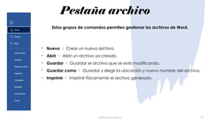 Pestaña archivo
Ofimática básica 12
- Nuevo  Crear un nuevo archivo.
- Abrir  Abrir un archivo ya creado.
- Guardar  Guardar el archivo que se está modificando.
- Guardar como  Guardar y elegir la ubicación y nuevo nombre del archivo.
- Imprimir  imprimir físicamente el archivo generado.
Estos grupos de comandos permiten gestionar los archivos de Word.
 