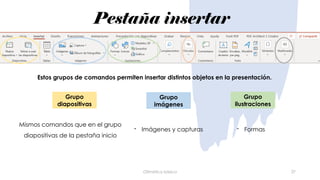 Pestaña insertar
Ofimática básica 27
Mismos comandos que en el grupo
diapositivas de la pestaña inicio
- Imágenes y capturas
Estos grupos de comandos permiten insertar distintos objetos en la presentación.
Grupo
diapositivas
Grupo
imágenes
Grupo
ilustraciones
- Formas
 