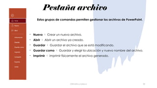 Pestaña archivo
Ofimática básica 32
- Nuevo  Crear un nuevo archivo.
- Abrir  Abrir un archivo ya creado.
- Guardar  Guardar el archivo que se está modificando.
- Guardar como  Guardar y elegir la ubicación y nuevo nombre del archivo.
- Imprimir  imprimir físicamente el archivo generado.
Estos grupos de comandos permiten gestionar los archivos de PowerPoint.
 