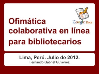 Ofimática
colaborativa en línea
para bibliotecarios
  Lima, Perú. Julio de 2012.
      Fernando Gabriel Gutiérrez
 