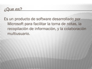 ¿Que es? 
Es un producto de software desarrollado por 
Microsoft para facilitar la toma de notas, la 
recopilaciòn de informaciòn, y la colaboraciòn 
multiusuario. 
 