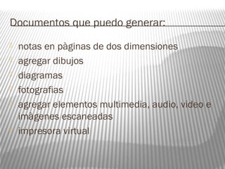 Documentos que puedo generar: 
 notas en pàginas de dos dimensiones 
 agregar dibujos 
 diagramas 
 fotografias 
 agregar elementos multimedia, audio, video e 
imàgenes escaneadas 
 impresora virtual 
 