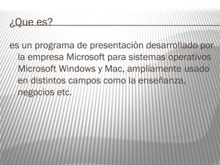 ¿Que es? 
es un programa de presentaciòn desarrollado por 
la empresa Microsoft para sistemas operativos 
Microsoft Windows y Mac, ampliamente usado 
en distintos campos como la enseñanza, 
negocios etc. 
 