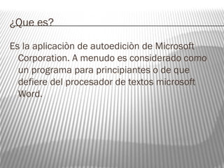 ¿Que es? 
Es la aplicaciòn de autoediciòn de Microsoft 
Corporation. A menudo es considerado como 
un programa para principiantes o de que 
defiere del procesador de textos microsoft 
Word. 
 