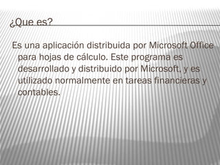 ¿Que es? 
Es una aplicación distribuida por Microsoft Office 
para hojas de cálculo. Este programa es 
desarrollado y distribuido por Microsoft, y es 
utilizado normalmente en tareas financieras y 
contables. 
 