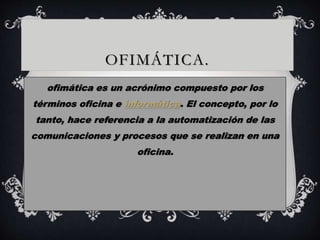 OFIMÁTICA. 
ofimática es un acrónimo compuesto por los 
términos oficina e informática. El concepto, por lo 
tanto, hace referencia a la automatización de las 
comunicaciones y procesos que se realizan en una 
oficina. 
 