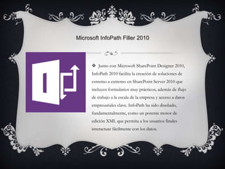 Microsoft InfoPath Filler 2010 
 Junto con Microsoft SharePoint Designer 2010, 
InfoPath 2010 facilita la creación de soluciones de 
extremo a extremo en SharePoint Server 2010 que 
incluyen formularios muy prácticos, además de flujo 
de trabajo a la escala de la empresa y acceso a datos 
empresariales clave. InfoPath ha sido diseñado, 
fundamentalmente, como un potente motor de 
edición XML que permita a los usuarios finales 
interactuar fácilmente con los datos. 
 