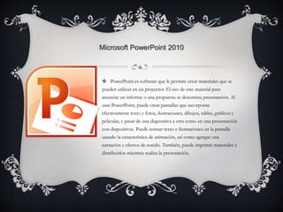 Microsoft PowerPoint 2010 
 PowerPoint es software que le permite crear materiales que se 
pueden utilizar en un proyector. El uso de este material para 
anunciar un informe o una propuesta se denomina presentación. Al 
usar PowerPoint, puede crear pantallas que incorporan 
efectivamente texto y fotos, ilustraciones, dibujos, tablas, gráficos y 
películas, y pasar de una diapositiva a otra como en una presentación 
con diapositivas. Puede animar texto e ilustraciones en la pantalla 
usando la característica de animación, así como agregar una 
narración y efectos de sonido. También, puede imprimir materiales y 
distribuirlos mientras realiza la presentación. 
 