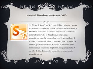 Microsoft SharePoint Workspace 2010 
 Microsoft SharePoint Workspace 2010 permite tener acceso 
al contenido de SharePoint tanto si está conectado al servidor de 
SharePoint como si no, o si trabaja sin conexión. Cuando está 
conectado al servidor de SharePoint, se sincronizan 
automáticamente todas las actualizaciones de contenido en el 
servidor y en el área de trabajo. Cuando no está conectado, los 
cambios que realice en el área de trabajo se almacenan en la 
memoria caché localmente. La próxima vez que se conecte al 
servidor de SharePoint, todos los cambios se sincronizarán 
automáticamente. 
 