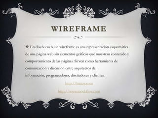 WIREFRAME
 En diseño web, un wireframe es una representación esquemática
de una página web sin elementos gráficos que muestran contenido y
comportamiento de las páginas. Sirven como herramienta de
comunicación y discusión entre arquitectos de
información, programadores, diseñadores y clientes.
http://lumzy.com
http://www.mockflow.com
 