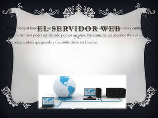 EL SERVIDOR WEB La principal función de un servidor Web es almacenar los archivos de un sitio y emitirlos
por Internet para poder ser visitado por los usuarios. Básicamente, un servidor Web es una
gran computadora que guarda y transmite datos vía Internet.
 
