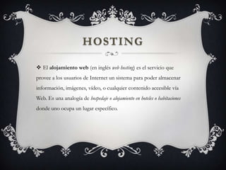 HOSTING
 El alojamiento web (en inglés web hosting) es el servicio que
provee a los usuarios de Internet un sistema para poder almacenar
información, imágenes, vídeo, o cualquier contenido accesible vía
Web. Es una analogía de hospedaje o alojamiento en hoteles o habitaciones
donde uno ocupa un lugar específico.
 