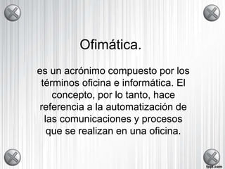 Ofimática. 
es un acrónimo compuesto por los 
términos oficina e informática. El 
concepto, por lo tanto, hace 
referencia a la automatización de 
las comunicaciones y procesos 
que se realizan en una oficina. 
 