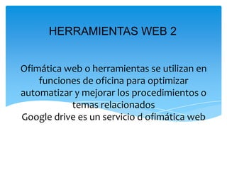 Ofimática web o herramientas se utilizan en
funciones de oficina para optimizar
automatizar y mejorar los procedimientos o
temas relacionados
Google drive es un servicio d ofimática web
HERRAMIENTAS WEB 2
 