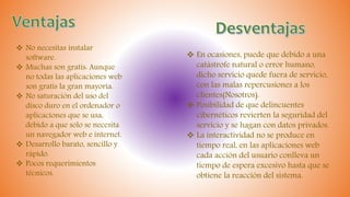  No necesitas instalar
software.
 Muchas son gratis: Aunque
no todas las aplicaciones web
son gratis la gran mayoría.
 No saturación del uso del
disco duro en el ordenador o
aplicaciones que se usa,
debido a que solo se necesita
un navegador web e internet.
 Desarrollo barato, sencillo y
rápido.
 Pocos requerimientos
técnicos.
 En ocasiones, puede que debido a una
catástrofe natural o error humano,
dicho servicio quede fuera de servicio,
con las malas repercusiones a los
clientes(Nosotros).
 Posibilidad de que delincuentes
cibernéticos revierten la seguridad del
servicio y se hagan con datos privados.
 La interactividad no se produce en
tiempo real, en las aplicaciones web
cada acción del usuario conlleva un
tiempo de espera excesivo hasta que se
obtiene la reacción del sistema.
 