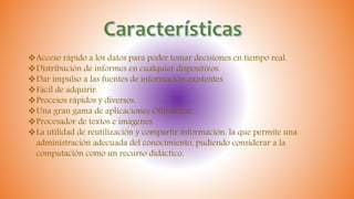 Acceso rápido a los datos para poder tomar decisiones en tiempo real.
Distribución de informes en cualquier dispositivos.
Dar impulso a las fuentes de información existentes.
Fácil de adquirir.
Procesos rápidos y diversos.
Una gran gama de aplicaciones Ofimáticas.
Procesador de textos e imágenes.
La utilidad de reutilización y compartir información, la que permite una
administración adecuada del conocimiento, pudiendo considerar a la
computación como un recurso didáctico.
 
