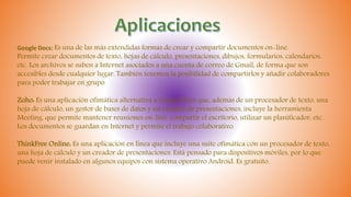 Google Docs: Es una de las más extendidas formas de crear y compartir documentos on-line.
Permite crear documentos de texto, hojas de cálculo, presentaciones, dibujos, formularios, calendarios,
etc. Los archivos se suben a Internet asociados a una cuenta de correo de Gmail, de forma que son
accesibles desde cualquier lugar. También tenemos la posibilidad de compartirlos y añadir colaboradores
para poder trabajar en grupo.
Zoho: Es una aplicación ofimática alternativa a Google Docs que, además de un procesador de texto, una
hoja de cálculo, un gestor de bases de datos y un creador de presentaciones, incluye la herramienta
Meeting, que permite mantener reuniones on-line, compartir el escritorio, utilizar un planificador, etc.
Los documentos se guardan en Internet y permite el trabajo colaborativo.
ThinkFree Online: Es una aplicación en línea que incluye una suite ofimática con un procesador de texto,
una hoja de cálculo y un creador de presentaciones. Está pensado para dispositivos móviles, por lo que
puede venir instalado en algunos equipos con sistema operativo Android. Es gratuito.
 
