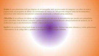 Zcubes: Es una plataforma web que dispone de un navegador web, un procesador de imágenes, un editor de texto y
páginas web, un programa de dibujo, un visualizador de vídeos, etc. Nos permite integrar todas las herramientas e
interactuar entre diferentes documentos solamente arrastrando y soltando (drag and drop)
OfficeZilla: Es un software de trabajo on-line constituido por una serie de herramientas que pueden ser compartidas,
como calendario, lista de tareas, contactos, gestión de proyectos, accesos directos, almacenamiento de archivos, etc. Se
podría decir que es una herramienta similar a Microsoft Outlook.
EyeOS: Es un escritorio virtual web al que se accede desde un navegador. Incluye una suite ofimática y varias aplicaciones
colaborativas. Es de código libre y gratuito, y no requiere instalar ningún software.
 