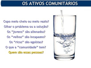 OS ATIVOS COMUNITÁRIOSOS ATIVOS COMUNITÁRIOS
Copo meio cheio ou meio vazio?Copo meio cheio ou meio vazio?
Olhar o problema ou a solução?Olhar o problema ou a solução?
Os “jovens” são alienados?Os “jovens” são alienados?
Os “velhos” são incapazes?Os “velhos” são incapazes?
Os “ricos” são egoístas?Os “ricos” são egoístas?
O que a “comunidade” tem?O que a “comunidade” tem?
Quem são essas pessoas?Quem são essas pessoas?
 