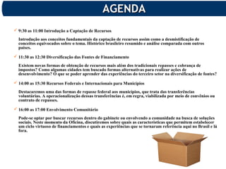 AGENDAAGENDA
 9:30 as 11:00 Introdução a Captação de Recursos
Introdução aos conceitos fundamentais da captação de recursos assim como a desmistificação de
conceitos equivocados sobre o tema. Histórico brasileiro resumido e análise comparada com outros
países.
 11:30 as 12:30 Diversificação das Fontes de Financiamento
Existem novas formas de obtenção de recursos mais além dos tradicionais repasses e cobrança de
impostos? Como algumas cidades tem buscado formas alternativas para realizar ações de
desenvolvimento? O que se poder aprender das experiências do terceiro setor na diversificação de fontes?
 14:00 as 15:30 Recursos Federais e Internacionais para Municípios
Destacaremos uma das formas de repasse federal aos municípios, que trata das transferências
voluntárias. A operacionalização dessas transferências é, em regra, viabilizada por meio de convênios ou
contrato de repasses.
 16:00 as 17:00 Envolvimento Comunitário
Pode-se optar por buscar recursos dentro do gabinete ou envolvendo a comunidade na busca de soluções
sociais. Neste momento da Oficina, discutiremos sobre quais as características que permitem estabelecer
um ciclo virtuoso de financiamentos e quais as experiências que se tornaram referência aqui no Brasil e lá
fora.
 