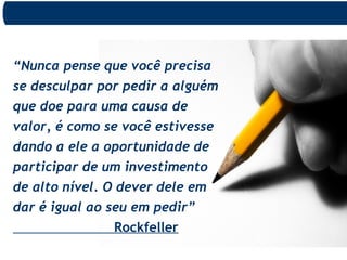 “Nunca pense que você precisa
se desculpar por pedir a alguém
que doe para uma causa de
valor, é como se você estivesse
dando a ele a oportunidade de
participar de um investimento
de alto nível. O dever dele em
dar é igual ao seu em pedir”
Rockfeller
 