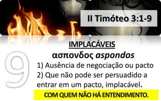 II Timóteo 3:1-9

         IMPLACÁVEIS
    αςπονδοσ aspondos
1) Ausência de negociação ou pacto
2) Que não pode ser persuadido a
entrar em um pacto, implacável.
  COM QUEM NÃO HÁ ENTENDIMENTO.
 