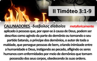 II Timóteo 3:1-9

CALUNIADORES - διαβολοσ diabolos                metaforicamente
aplicado à pessoas que, por opor-se à causa de Deus, podem ser
 descritas como agindo da parte do demônio ou tomando o seu
  partido Satanás, o príncipe dos demônios, o autor de toda a
maldade, que persegue pessoas de bem, criando inimizade entre
 a humanidade e Deus, instigando ao pecado, afligindo os seres
humanos com enfermidades por meio de demônios que tomam
    possessão dos seus corpos, obedecendo às suas ordens.
 